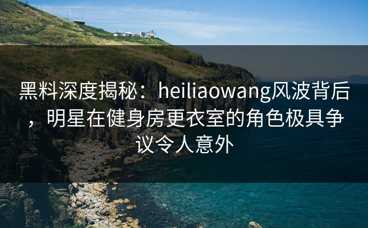 黑料深度揭秘：heiliaowang风波背后，明星在健身房更衣室的角色极具争议令人意外