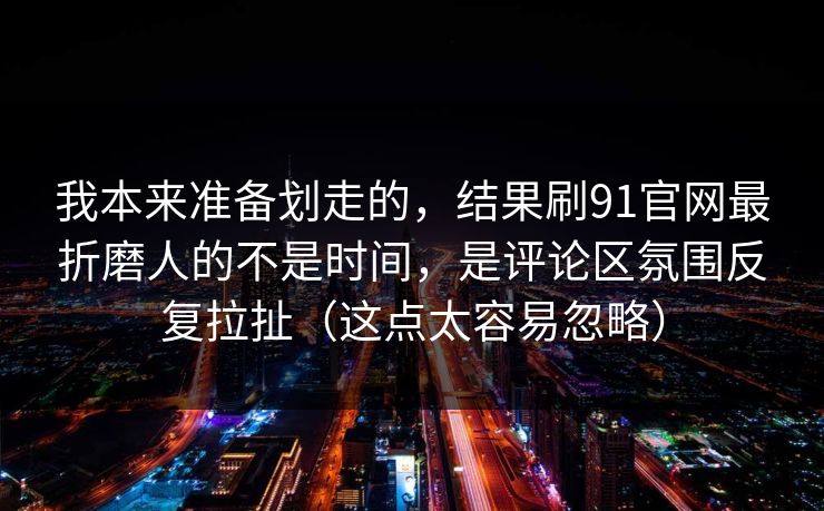 我本来准备划走的，结果刷91官网最折磨人的不是时间，是评论区氛围反复拉扯（这点太容易忽略）