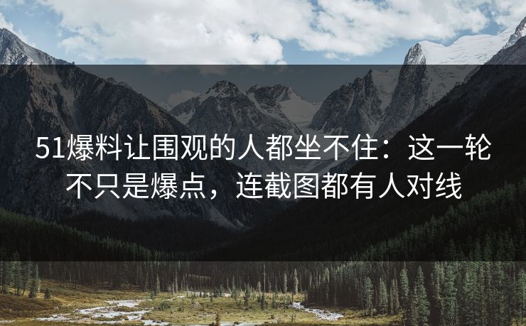 51爆料让围观的人都坐不住:这一轮不只是爆点,连截图都有人对线 51爆料让围观的人都坐不住:这一轮不只是爆点,连截图都有人对线