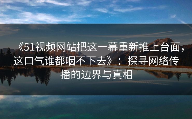 《51视频网站把这一幕重新推上台面，这口气谁都咽不下去》：探寻网络传播的边界与真相